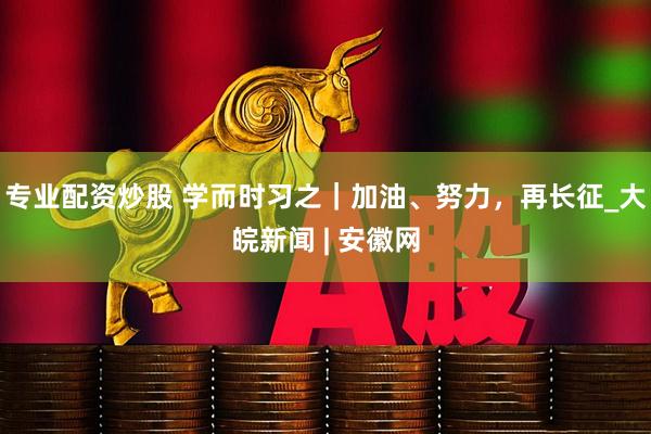专业配资炒股 学而时习之｜加油、努力，再长征_大皖新闻 | 安徽网