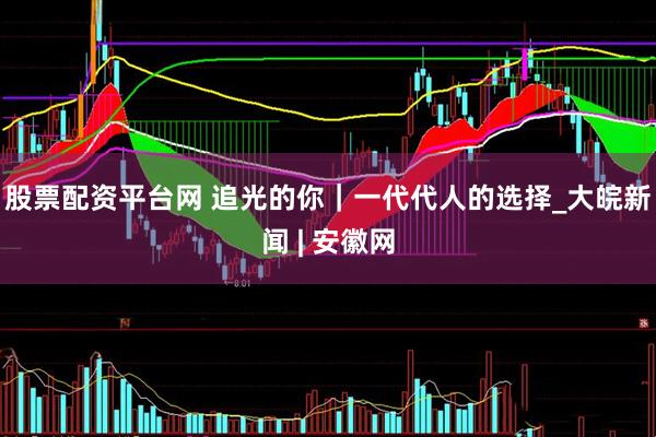 股票配资平台网 追光的你｜一代代人的选择_大皖新闻 | 安徽网