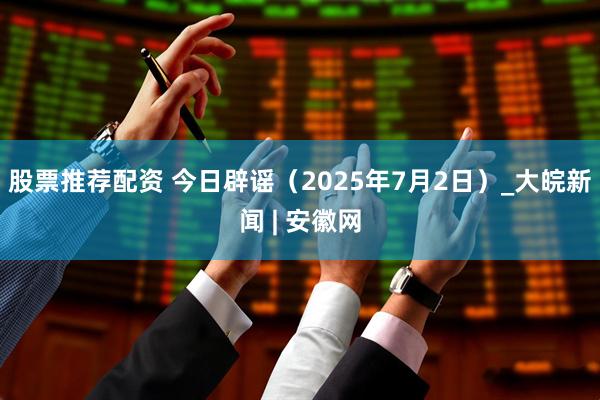 股票推荐配资 今日辟谣（2025年7月2日）_大皖新闻 | 安徽网