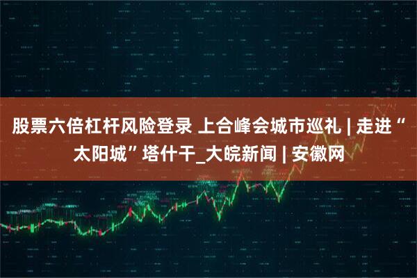 股票六倍杠杆风险登录 上合峰会城市巡礼 | 走进“太阳城”塔什干_大皖新闻 | 安徽网
