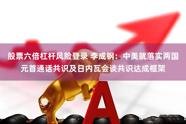 股票六倍杠杆风险登录 李成钢：中美就落实两国元首通话共识及日内瓦会谈共识达成框架