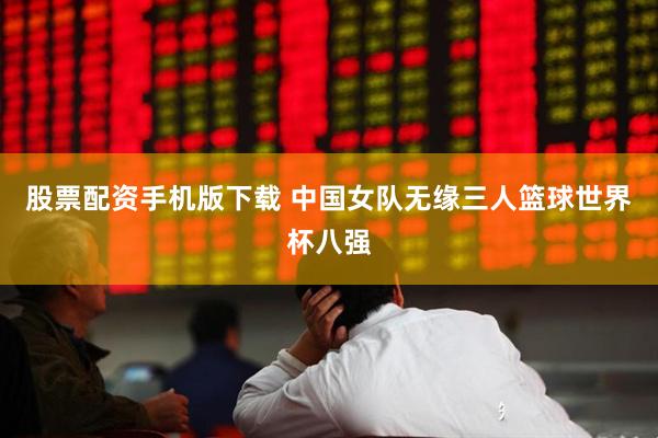 股票配资手机版下载 中国女队无缘三人篮球世界杯八强