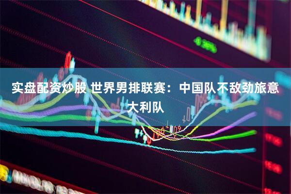 实盘配资炒股 世界男排联赛：中国队不敌劲旅意大利队